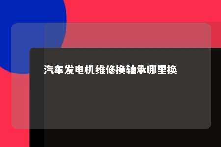 汽车发电机维修换轴承哪里换 